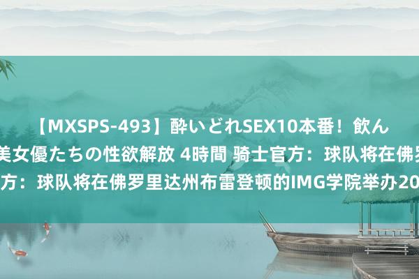 【MXSPS-493】酔いどれSEX10本番!飲んで揉まれてオールナイト 美女優たちの性欲解放 4時間 骑士官方:球队将在佛罗里达州布雷登顿的IMG学院举办2024熟习营
