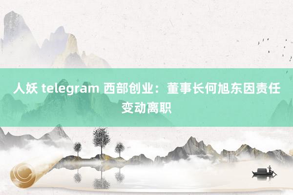 人妖 telegram 西部创业:董事长何旭东因责任变动离职