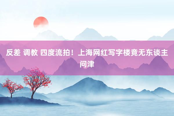 反差 调教 四度流拍!上海网红写字楼竟无东谈主问津