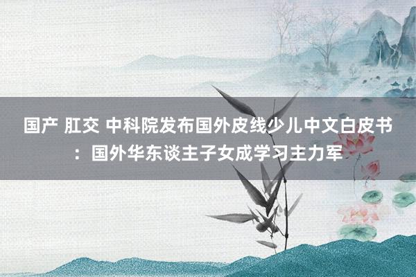 国产 肛交 中科院发布国外皮线少儿中文白皮书:国外华东谈主子女成学习主力军