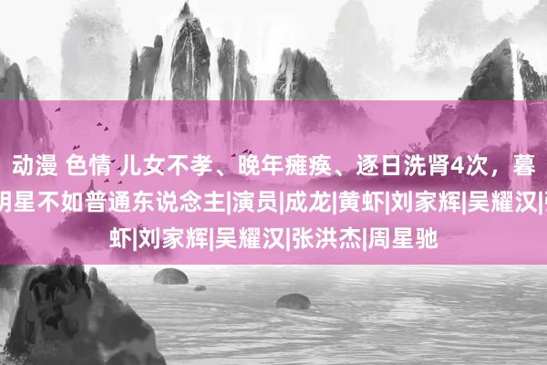 动漫 色情 儿女不孝、晚年瘫痪、逐日洗肾4次,暮年落索的6位明星不如普通东说念主|演员|成龙|黄虾|刘家辉|吴耀汉|张洪杰|周星驰