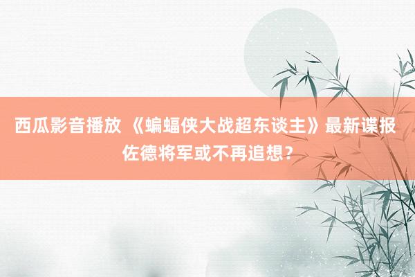 西瓜影音播放 《蝙蝠侠大战超东谈主》最新谍报 佐德将军或不再追想?