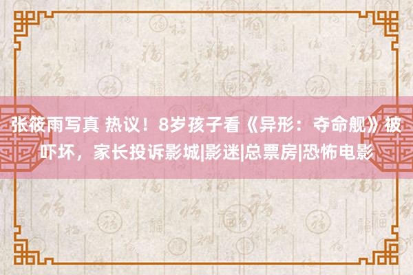 张筱雨写真 热议!8岁孩子看《异形:夺命舰》被吓坏,家长投诉影城|影迷|总票房|恐怖电影