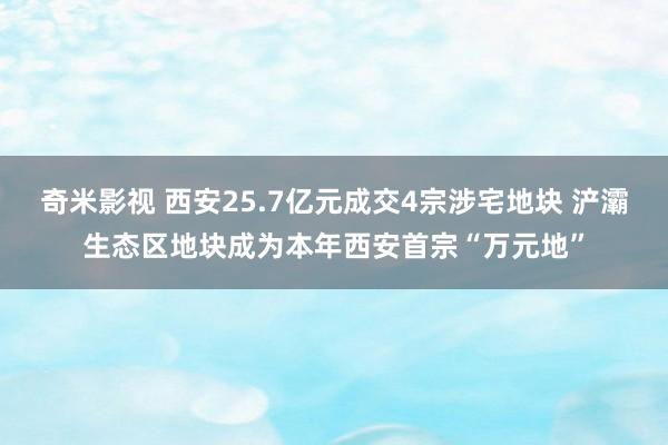 奇米影视 西安25.7亿元成交4宗涉宅地块 浐灞生态区地块成为本年西安首宗“万元地”