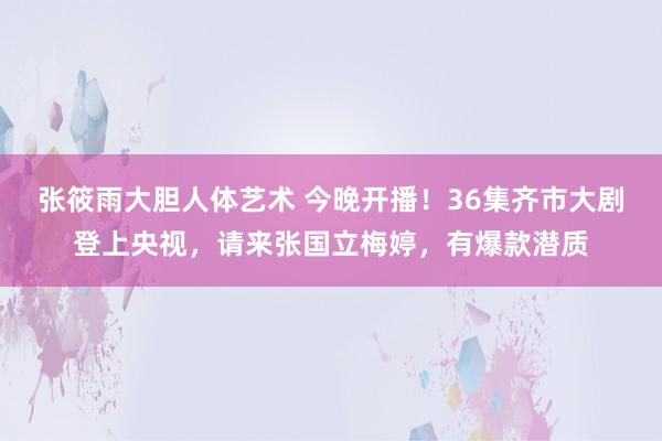 张筱雨大胆人体艺术 今晚开播！36集齐市大剧登上央视，请来张国立梅婷，有爆款潜质