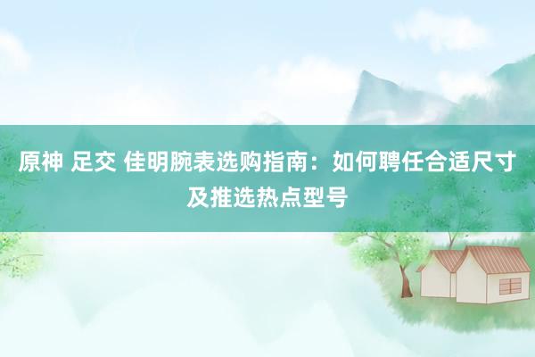 原神 足交 佳明腕表选购指南：如何聘任合适尺寸及推选热点型号