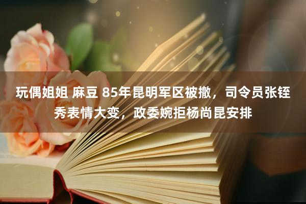 玩偶姐姐 麻豆 85年昆明军区被撤，司令员张铚秀表情大变，政委婉拒杨尚昆安排