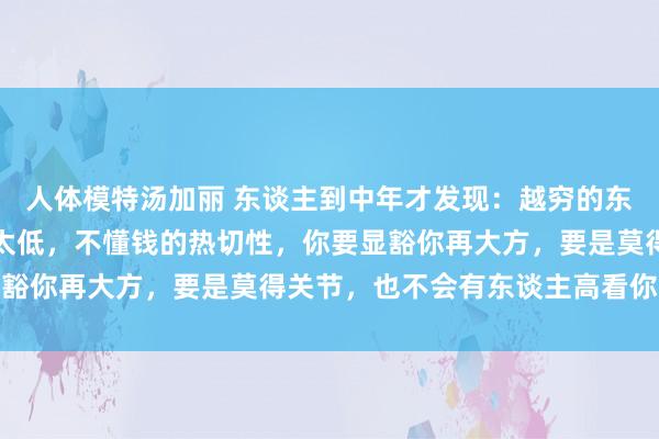 人体模特汤加丽 东谈主到中年才发现：越穷的东谈主越大方，因为明白太低，不懂钱的热切性，你要显豁你再大方，要是莫得关节，也不会有东谈主高看你一眼