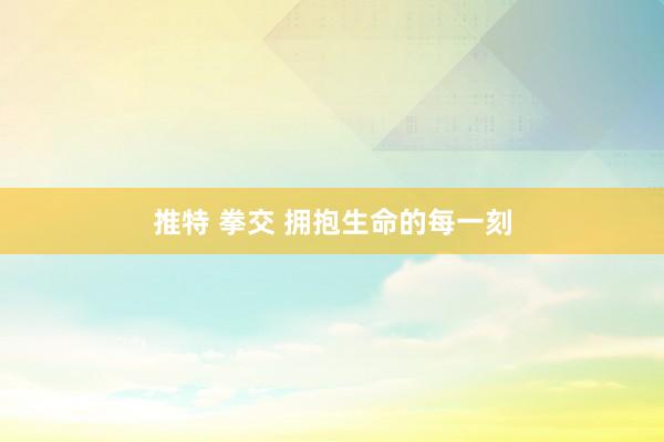 推特 拳交 拥抱生命的每一刻