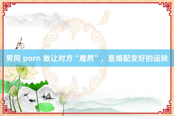 男同 porn 敢让对方“难熬”，是婚配变好的运转
