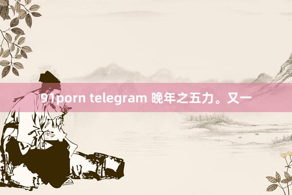 91porn telegram 晚年之五力。又一
